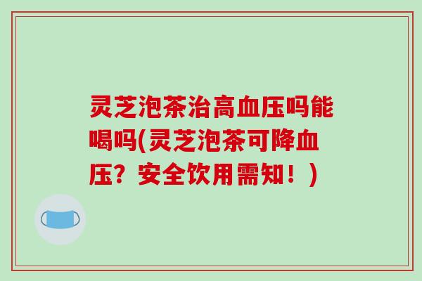 灵芝泡茶治高血压吗能喝吗(灵芝泡茶可降血压？安全饮用需知！)