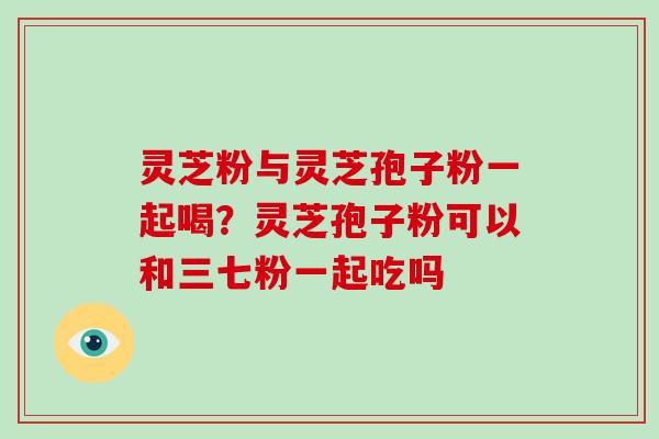 灵芝粉与灵芝孢子粉一起喝?灵芝孢子粉可以和三七粉一起吃吗