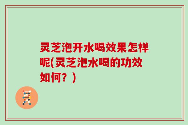 灵芝泡开水喝效果怎样呢(灵芝泡水喝的功效如何?)