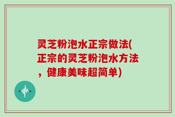 灵芝粉泡水正宗做法(正宗的灵芝粉泡水方法,健康美味超简单)