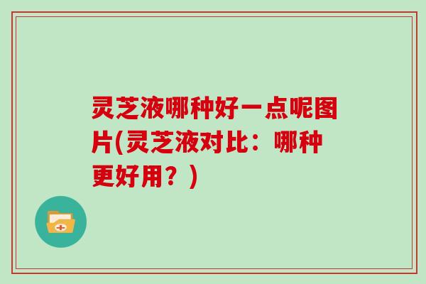 灵芝液哪种好一点呢图片(灵芝液对比：哪种更好用？)