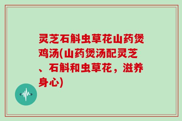 灵芝石斛虫草花山药煲鸡汤(山药煲汤配灵芝、石斛和虫草花,滋养身心)