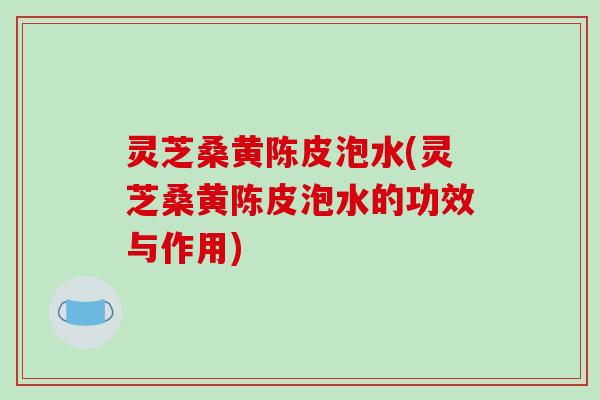 灵芝桑黄陈皮泡水(灵芝桑黄陈皮泡水的功效与作用)