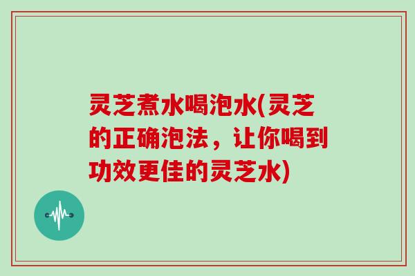 灵芝煮水喝泡水(灵芝的正确泡法，让你喝到功效更佳的灵芝水)