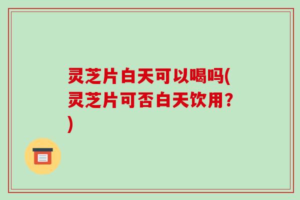 灵芝片白天可以喝吗(灵芝片可否白天饮用？)