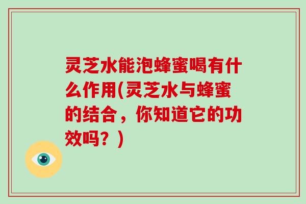 灵芝水能泡蜂蜜喝有什么作用(灵芝水与蜂蜜的结合,你知道它的功效吗?)