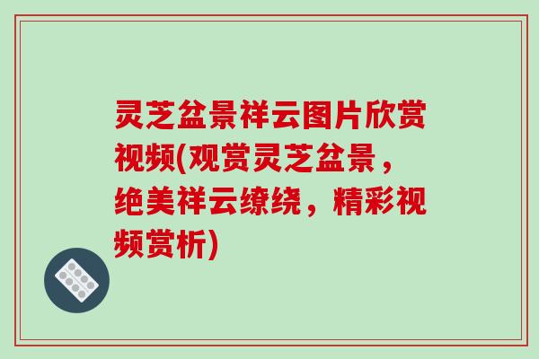 灵芝盆景祥云图片欣赏视频(观赏灵芝盆景，绝美祥云缭绕，精彩视频赏析)