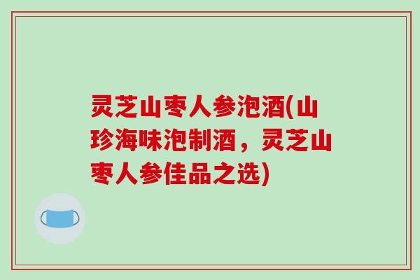 灵芝山枣人参泡酒(山珍海味泡制酒，灵芝山枣人参佳品之选)