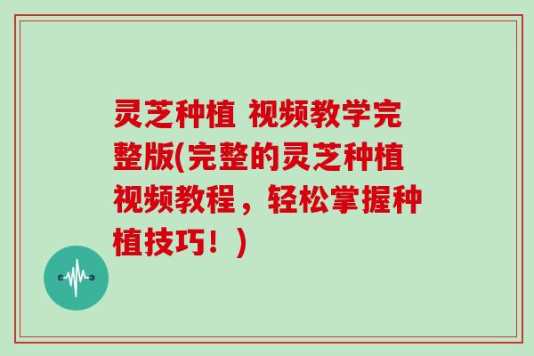 灵芝种植 视频教学完整版(完整的灵芝种植视频教程,轻松掌握种植技巧!)