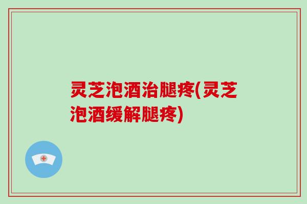 灵芝泡酒治腿疼(灵芝泡酒缓解腿疼)