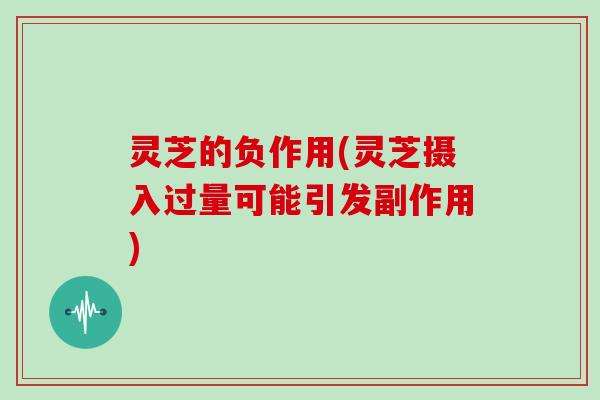 灵芝的负作用(灵芝摄入过量可能引发副作用)
