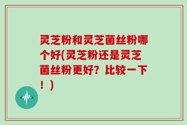 灵芝粉和灵芝菌丝粉哪个好(灵芝粉还是灵芝菌丝粉更好?比较一下!)