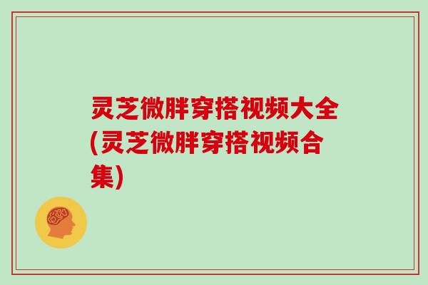 灵芝微胖穿搭视频大全(灵芝微胖穿搭视频合集)
