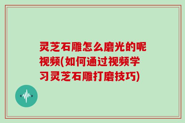 灵芝石雕怎么磨光的呢视频(如何通过视频学习灵芝石雕打磨技巧)
