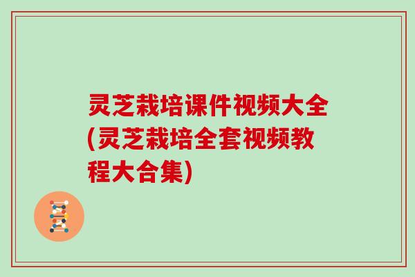 灵芝栽培课件视频大全(灵芝栽培全套视频教程大合集)