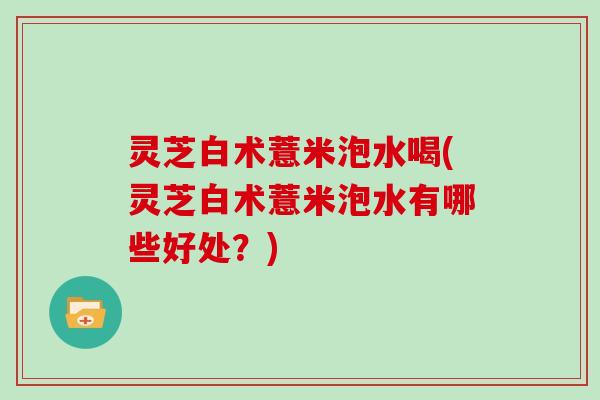 灵芝白术薏米泡水喝(灵芝白术薏米泡水有哪些好处?)