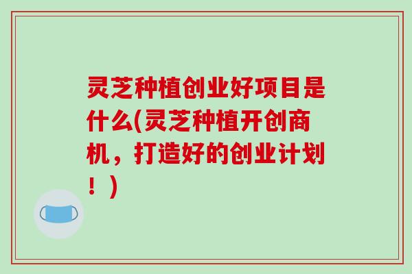 灵芝种植创业好项目是什么(灵芝种植开创商机,打造好的创业计划!)