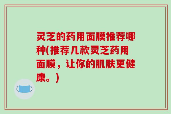 灵芝的药用面膜推荐哪种(推荐几款灵芝药用面膜，让你的肌肤更健康。)