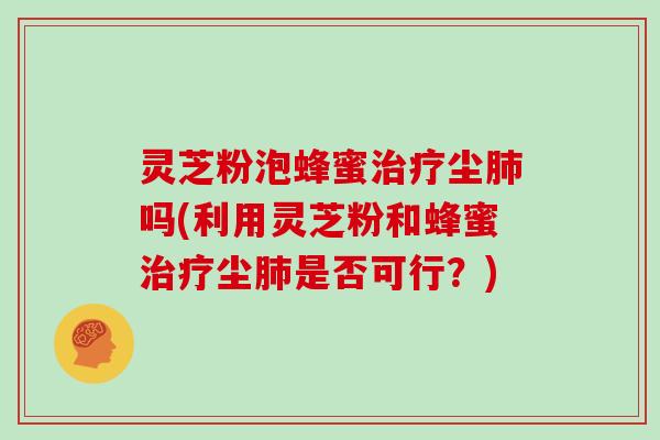 灵芝粉泡蜂蜜治疗尘肺吗(利用灵芝粉和蜂蜜治疗尘肺是否可行？)