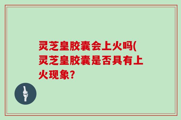 灵芝皇胶囊会上火吗(灵芝皇胶囊是否具有上火现象?