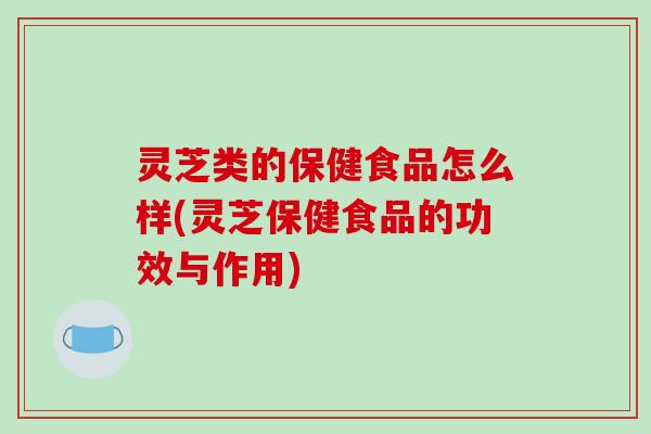 灵芝类的保健食品怎么样(灵芝保健食品的功效与作用)