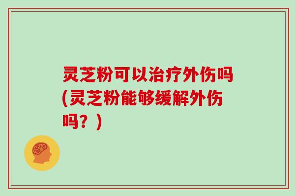 灵芝粉可以治疗外伤吗(灵芝粉能够缓解外伤吗？)