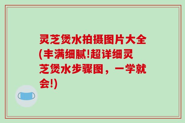 灵芝煲水拍摄图片大全(丰满细腻!超详细灵芝煲水步骤图，一学就会!)