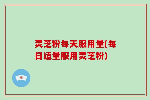 灵芝粉每天服用量(每日适量服用灵芝粉)