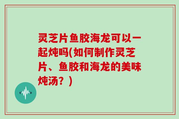 灵芝片鱼胶海龙可以一起炖吗(如何制作灵芝片、鱼胶和海龙的美味炖汤?)