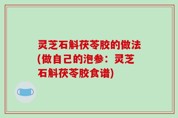 灵芝石斛茯苓胶的做法(做自己的泡参:灵芝石斛茯苓胶食谱)