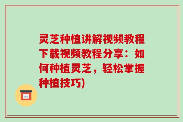 灵芝种植讲解视频教程下载视频教程分享:如何种植灵芝,轻松掌握种植技巧)