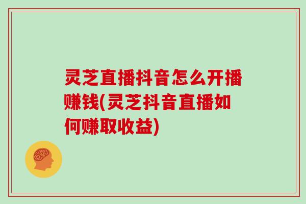 灵芝直播抖音怎么开播赚钱(灵芝抖音直播如何赚取收益)