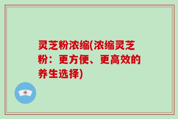 灵芝粉浓缩(浓缩灵芝粉:更方便、更高效的养生选择)