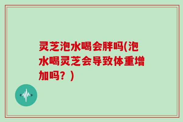 灵芝泡水喝会胖吗(泡水喝灵芝会导致体重增加吗?)