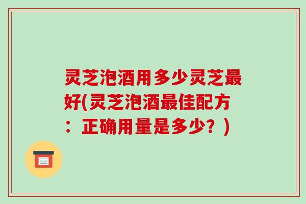 灵芝泡酒用多少灵芝最好(灵芝泡酒最佳配方:正确用量是多少?)