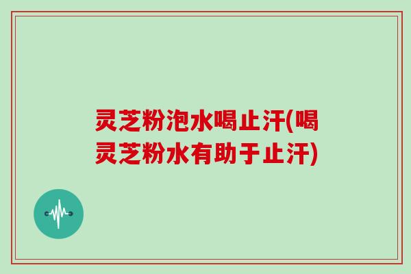 灵芝粉泡水喝止汗(喝灵芝粉水有助于止汗)