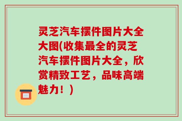 灵芝汽车摆件图片大全大图(收集最全的灵芝汽车摆件图片大全,欣赏精致工艺,品味高端魅力!)