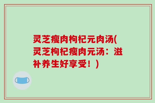 灵芝瘦肉枸杞元肉汤(灵芝枸杞瘦肉元汤:滋补养生好享受!)