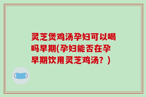 灵芝煲鸡汤孕妇可以喝吗早期(孕妇能否在孕早期饮用灵芝鸡汤?)
