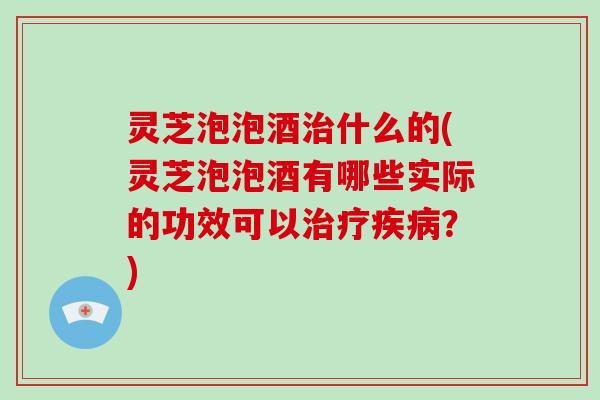 灵芝泡泡酒治什么的(灵芝泡泡酒有哪些实际的功效可以治疗疾病?)