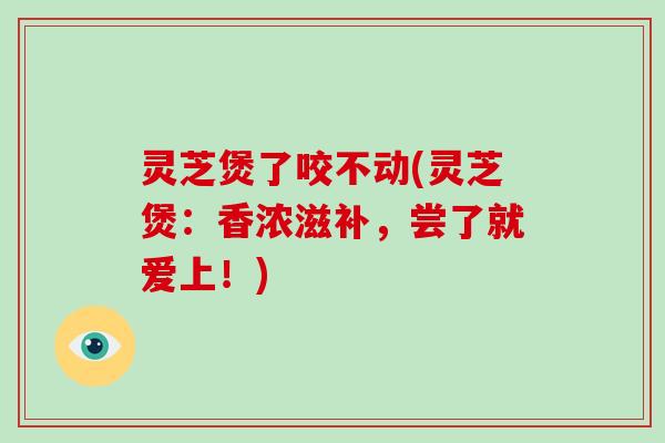 灵芝煲了咬不动(灵芝煲:香浓滋补,尝了就爱上!)