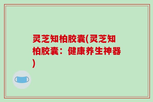 灵芝知柏胶囊(灵芝知柏胶囊:健康养生神器)