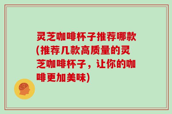 灵芝咖啡杯子推荐哪款(推荐几款高质量的灵芝咖啡杯子，让你的咖啡更加美味)
