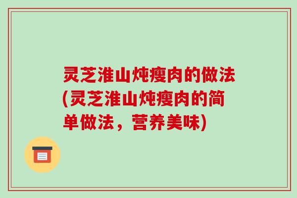 灵芝淮山炖瘦肉的做法(灵芝淮山炖瘦肉的简单做法,营养美味)