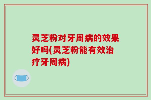 灵芝粉对牙周病的效果好吗(灵芝粉能有效治疗牙周病)