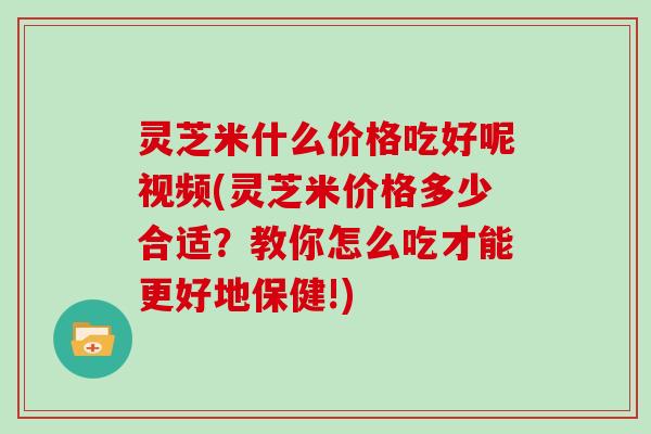 灵芝米什么价格吃好呢视频(灵芝米价格多少合适？教你怎么吃才能更好地保健!)