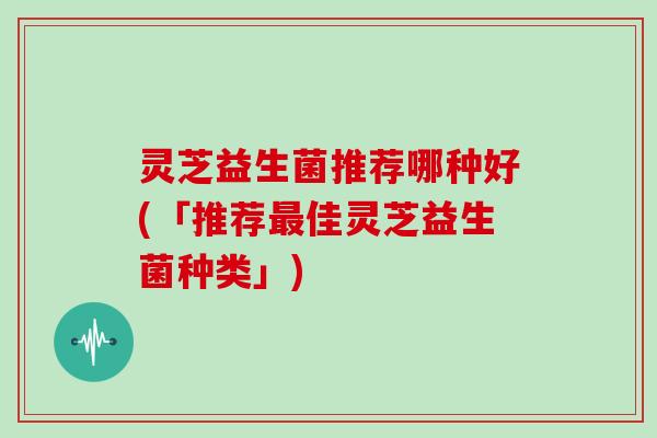 灵芝益生菌推荐哪种好(「推荐最佳灵芝益生菌种类」)