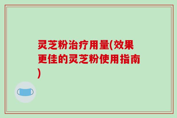灵芝粉治疗用量(效果更佳的灵芝粉使用指南)