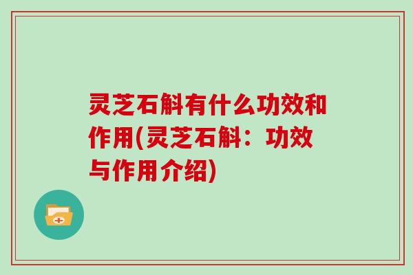 灵芝石斛有什么功效和作用(灵芝石斛:功效与作用介绍)
