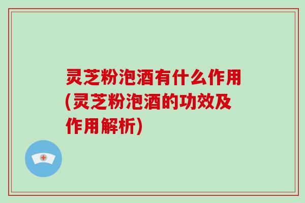 灵芝粉泡酒有什么作用(灵芝粉泡酒的功效及作用解析)
